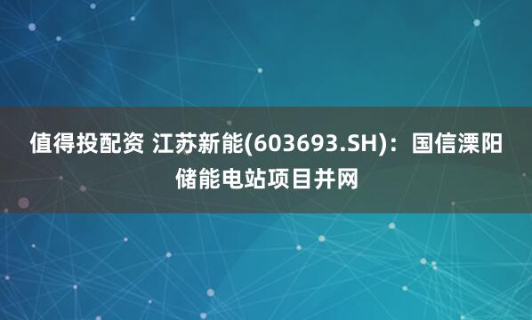 值得投配资 江苏新能(603693.SH)：国信溧阳储能电站项目并网