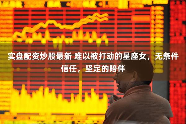 实盘配资炒股最新 难以被打动的星座女，无条件信任，坚定的陪伴