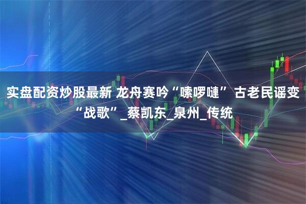 实盘配资炒股最新 龙舟赛吟“嗦啰嗹” 古老民谣变“战歌”_蔡凯东_泉州_传统