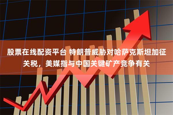 股票在线配资平台 特朗普威胁对哈萨克斯坦加征关税，美媒指与中国关键矿产竞争有关
