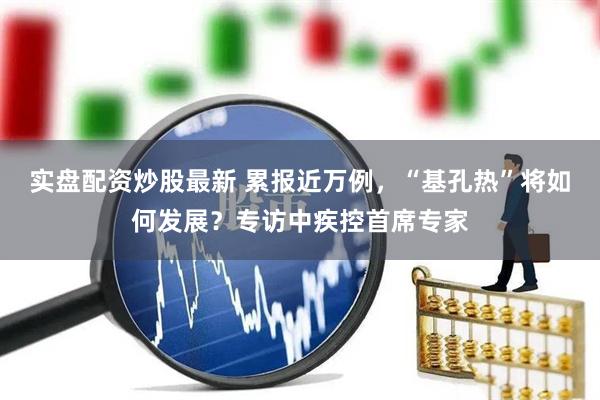 实盘配资炒股最新 累报近万例，“基孔热”将如何发展？专访中疾控首席专家
