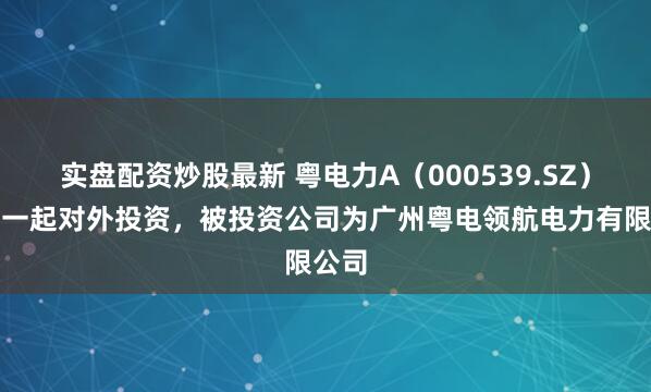 实盘配资炒股最新 粤电力A（000539.SZ）新增一起对外投资，被投资公司为广州粤电领航电力有限公司