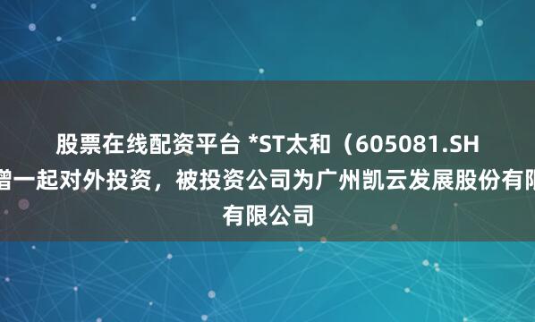 股票在线配资平台 *ST太和（605081.SH）新增一起对外投资，被投资公司为广州凯云发展股份有限公司