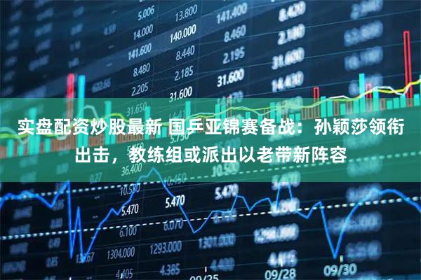 实盘配资炒股最新 国乒亚锦赛备战：孙颖莎领衔出击，教练组或派出以老带新阵容