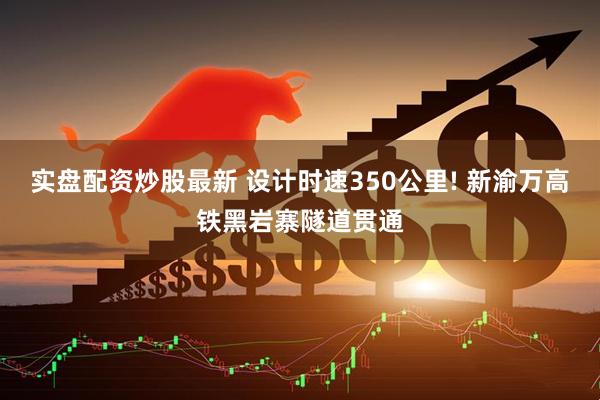 实盘配资炒股最新 设计时速350公里! 新渝万高铁黑岩寨隧道贯通
