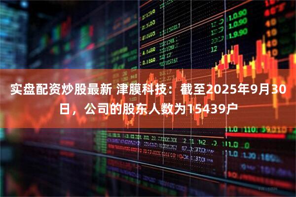 实盘配资炒股最新 津膜科技：截至2025年9月30日，公司的股东人数为15439户