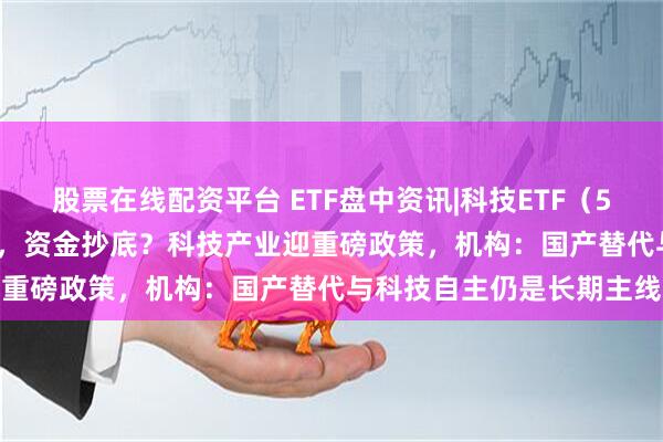 股票在线配资平台 ETF盘中资讯|科技ETF（515000）溢价下挫超3%，资金抄底？科技产业迎重磅政策，机构：国产替代与科技自主仍是长期主线