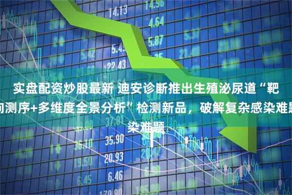 实盘配资炒股最新 迪安诊断推出生殖泌尿道“靶向测序+多维度全景分析”检测新品，破解复杂感染难题