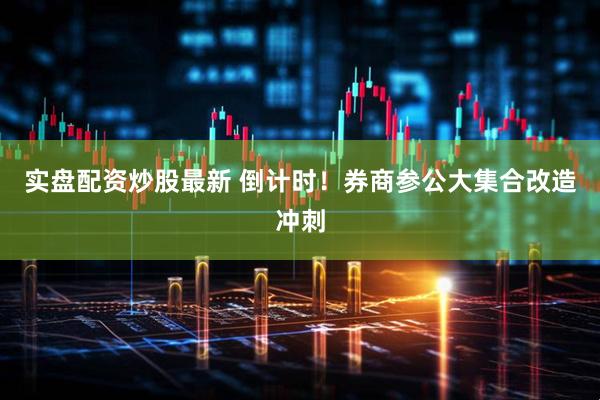 实盘配资炒股最新 倒计时！券商参公大集合改造冲刺