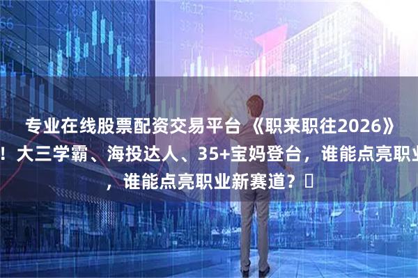 专业在线股票配资交易平台 《职来职往2026》春招季开播！大三学霸、海投达人、35+宝妈登台，谁能点亮职业新赛道？​