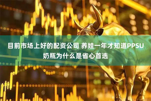目前市场上好的配资公司 养娃一年才知道PPSU奶瓶为什么是省心首选