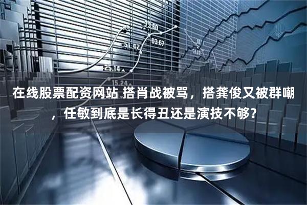 在线股票配资网站 搭肖战被骂，搭龚俊又被群嘲，任敏到底是长得丑还是演技不够？