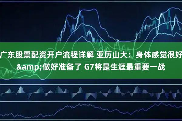 广东股票配资开户流程详解 亚历山大：身体感觉很好&做好准备了 G7将是生涯最重要一战