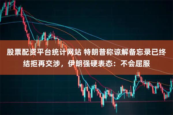 股票配资平台统计网站 特朗普称谅解备忘录已终结拒再交涉，伊朗强硬表态：不会屈服