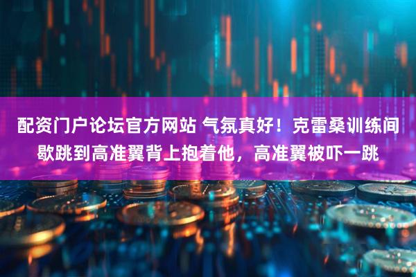 配资门户论坛官方网站 气氛真好！克雷桑训练间歇跳到高准翼背上抱着他，高准翼被吓一跳