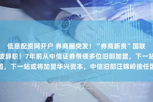 低息配资网开户 券商圈突发！“券商新贵”国联民生崛起的操盘手葛小波辞职！7年前从中信证券带领多位旧部加盟，下一站或将加盟华兴资本，中信旧部汪锦岭接任国联民生总裁一职