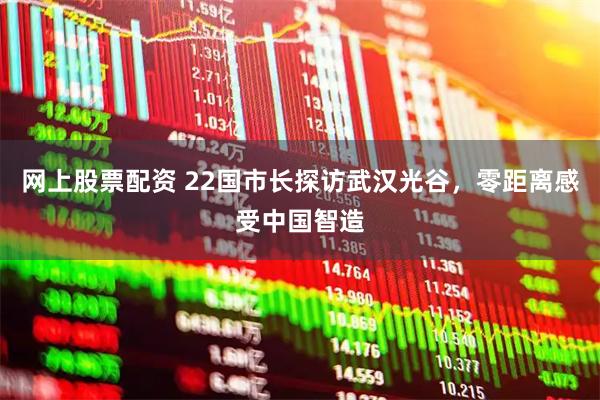 网上股票配资 22国市长探访武汉光谷，零距离感受中国智造