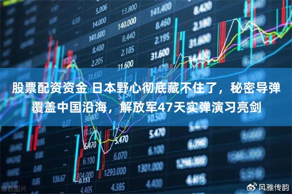 股票配资资金 日本野心彻底藏不住了，秘密导弹覆盖中国沿海，解放军47天实弹演习亮剑