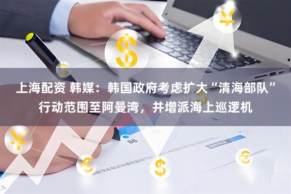 上海配资 韩媒：韩国政府考虑扩大“清海部队”行动范围至阿曼湾，并增派海上巡逻机